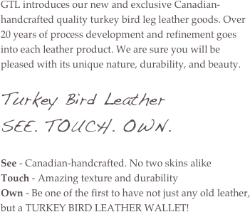 GTL introduces our new and exclusive Canadian-handcrafted quality turkey bird leg leather goods. Over 20 years of process development and refinement goes into each leather product. We are sure you will be pleased with its unique nature, durability, and beauty. 

Turkey Bird Leather
SEE. TOUCH. OWN.

See - Canadian-handcrafted. No two skins alike
Touch - Amazing texture and durability
Own - Be one of the first to have not just any old leather, but a TURKEY BIRD LEATHER WALLET!
